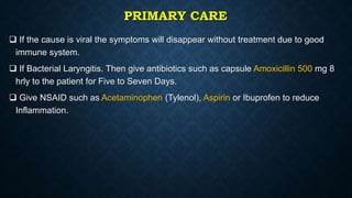 PRIMARY CARE
 If the cause is viral the symptoms will disappear without treatment due to good
immune system.
 If Bacterial Laryngitis. Then give antibiotics such as capsule Amoxicillin 500 mg 8
hrly to the patient for Five to Seven Days.
 Give NSAID such as Acetaminophen (Tylenol), Aspirin or Ibuprofen to reduce
Inflammation.
 