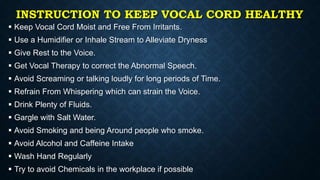 INSTRUCTION TO KEEP VOCAL CORD HEALTHY
 Keep Vocal Cord Moist and Free From Irritants.
 Use a Humidifier or Inhale Stream to Alleviate Dryness
 Give Rest to the Voice.
 Get Vocal Therapy to correct the Abnormal Speech.
 Avoid Screaming or talking loudly for long periods of Time.
 Refrain From Whispering which can strain the Voice.
 Drink Plenty of Fluids.
 Gargle with Salt Water.
 Avoid Smoking and being Around people who smoke.
 Avoid Alcohol and Caffeine Intake
 Wash Hand Regularly
 Try to avoid Chemicals in the workplace if possible
 