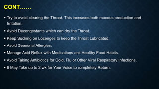 CONT……
 Try to avoid clearing the Throat. This increases both mucous production and
Irritation.
 Avoid Decongestants which can dry the Throat.
 Keep Sucking on Lozenges to keep the Throat Lubricated.
 Avoid Seasonal Allergies.
 Manage Acid Reflux with Medications and Healthy Food Habits.
 Avoid Taking Antibiotics for Cold, Flu or Other Viral Respiratory Infections.
 It May Take up to 2 wk for Your Voice to completely Return.
 