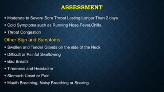 ASSESSMENT
 Moderate to Severe Sore Throat Lasting Longer Than 2 days
 Cold Symptoms such as Running Nose,Fever,Chills.
 Throat Congestion
Other Sign and Symptoms
 Swollen and Tender Glands on the side of the Neck
 Difficult or Painful Swallowing
 Bad Breath
 Tiredness and Headache
 Stomach Upset or Pain
 Mouth Breathing, Noisy Breathing or Snoring
 