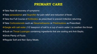 PRIMARY CARE
Take Rest till recovery of symptoms
Take paracetamol and Ibuprofen for pain relief and reduction of fever.
Take the Full Course of Antibiotics as prescribed to prevent Infection returning.
Take Corticosteroids such as Dexamethasone or Prednisolone as Prescribed.
Gargle with salt water (1/2 teaspoon of salt to a cup of warm water ) to soothen the throat.
Suck on Throat Lozenges containing ingredients that are cooling and Anti-Septic.
Drink Plenty of Fluids
Regular Soft and Non Spicy Meals.
 