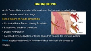 BRONCHITIS
Acute Bronchitis is a sudden inflammation of the Lining of bronchial tubes
which carry air to and from lungs.
Risk Factors of Acute Bronchitis
 Contact with the Person Having Bronchitis
 Exposure to smoke or chemicals
 Dust or Air Pollution
 A weaked immune System or taking drugs that weaken the immune system
Note: Approximately 90% of Acute Bronchitis infections are caused by
viruses.
 