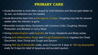 PRIMARY CARE
 Acute Bronchitis is most often caused by Viral Infection and Almost gets better on
its own, so Antibiotics are not needed.
 Acute Bronchitis lasts from a few days to 10 days. Coughing may last for several
weeks after the infection is gone.
 Bronchitis Includes Many Symptoms with Common Cold, Coughing, Mucous
Production and Blocked or runny Nose.
 Giving Acetaminophen and Ibuprofen for Fever, Headache and Body aches.
 Giving Anti-Inflammatory Drugs and Cough Expectorants to migrates the Chest
Discomfort, Sore Throat and Cough and Sputum.
 Giving 500 mg of Amoxicillin orally, every 8 hours for 5 days or 100 mg doxycycline
orally for 5 days for relief of dysponea and purulent sputum.
 