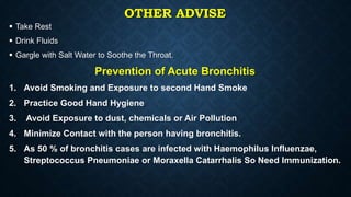 OTHER ADVISE
 Take Rest
 Drink Fluids
 Gargle with Salt Water to Soothe the Throat.
Prevention of Acute Bronchitis
1. Avoid Smoking and Exposure to second Hand Smoke
2. Practice Good Hand Hygiene
3. Avoid Exposure to dust, chemicals or Air Pollution
4. Minimize Contact with the person having bronchitis.
5. As 50 % of bronchitis cases are infected with Haemophilus Influenzae,
Streptococcus Pneumoniae or Moraxella Catarrhalis So Need Immunization.
 