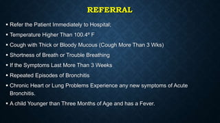 REFERRAL
 Refer the Patient Immediately to Hospital;
 Temperature Higher Than 100.4º F
 Cough with Thick or Bloody Mucous (Cough More Than 3 Wks)
 Shortness of Breath or Trouble Breathing
 If the Symptoms Last More Than 3 Weeks
 Repeated Episodes of Bronchitis
 Chronic Heart or Lung Problems Experience any new symptoms of Acute
Bronchitis.
 A child Younger than Three Months of Age and has a Fever.
 