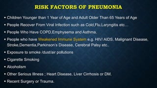 RISK FACTORS OF PNEUMONIA
 Children Younger than 1 Year of Age and Adult Older Than 65 Years of Age
 People Recover From Viral Infection such as Cold,Flu,Laryngitis etc…
 People Who Have COPD,Emphysema and Asthma.
 People who have Weakened Immune System e.g. HIV/ AIDS, Malignant Disease,
Stroke,Dementia,Parkinson’s Disease, Cerebral Palsy etc..
 Exposure to smoke /dust/air pollutions
 Cigarette Smoking
 Alcoholism
 Other Serious Illness ; Heart Disease, Liver Cirrhosis or DM.
 Recent Surgery or Trauma.
 