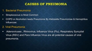 CAUSES OF PNEUMONIA
1. Bacterial Pneumonia
 Streptococcus is Most Common
 COPD or Alcoholism leads Pneumonia By Klebsiella Pneumoniae & Hemophilus
Influenzae.
2. Viral Pneumonia
 Adenoviruses , Rhinovirus, Influenza Virus (Flu), Respiratory Syncytial
Virus (RSV) and Para Influenza Virus are all potential causes of viral
pneumonia.
 