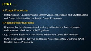 CONT…..
3. Fungal Pneumonia
 Histoplasmosis, Coccidiomycosis, Blastomycosis, Aspergillosis and Cryptococcosis
and Fungal Infections that can lead to Fungal Pneumonia.
4.Nososcomial Pneumonia
 Organism that have been exposed to strong antibiotics and have developed
resistance are called Nosocomial Organisms.
 e.g. Methicillin Resistant Staph Aureus (MRSA) can Cause Skin Infections
H5N1 Influenza (Bird Flu) virus and Severe Acute Respiratory Syndrome (SARS)
Result in Severe Pneumonia
 