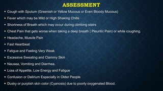 ASSESSMENT
 Cough with Sputum (Greenish or Yellow Mucous or Even Bloody Mucous)
 Fever which may be Mild or High Shaking Chills
 Shortness of Breath which may occur during climbing stairs
 Chest Pain that gets worse when taking a deep breath ( Pleuritic Pain) or while coughing.
 Headache, Muscle Pain
 Fast Heartbeat
 Fatigue and Feeling Very Weak
 Excessive Sweating and Clammy Skin
 Nausea, Vomiting and Diarrhea.
 Loss of Appetite, Low Energy and Fatigue
 Confusion or Delirium Especially in Older People
 Dusky or purplish skin color (Cyanosis) due to poorly oxygenated Blood.
 