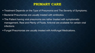 PRIMARY CARE
 Treatment Depends on the Type of Pneumonia and The Severity of Symptoms;
 Bacterial Pneumonias are usually treated with antibiotics
 The Patient having viral pneumonia are rather treated with symptomatic
management, Rest and Plenty of Fluids. Antiviral are available for certain viral
infections.
 Fungal Pneumonias are usually treated with Antifungal Medications.
 