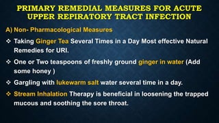 PRIMARY REMEDIAL MEASURES FOR ACUTE
UPPER REPIRATORY TRACT INFECTION
A) Non- Pharmacological Measures
 Taking Ginger Tea Several Times in a Day Most effective Natural
Remedies for URI.
 One or Two teaspoons of freshly ground ginger in water (Add
some honey )
 Gargling with lukewarm salt water several time in a day.
 Stream Inhalation Therapy is beneficial in loosening the trapped
mucous and soothing the sore throat.
 