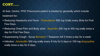 CONT…..
At Sub- Centre / PHC Pneumonia patient is treated by generally which include
treatment for;
 Reducing Headache and Fever : Paracetamol 500 mg Orally every 8hrly for First
Few Days.
 Reducing Chest Pain and Body ache : Ibuprofen 200 mg to 400 mg orally twice a
day for First Few Days.
 Suppressing Cough : Syrup Benadryl 1 Teaspoon full 3 times a day for a week
 Infection : Amoxicillin 500 mg orally every 8 hrly for 5 days or 100 mg doxycycline
orally twice a day for 5 days.
 