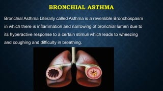 BRONCHIAL ASTHMA
Bronchial Asthma Literally called Asthma is a reversible Bronchospasm
in which there is inflammation and narrowing of bronchial lumen due to
its hyperactive response to a certain stimuli which leads to wheezing
and coughing and difficulty in breathing.
 