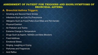 ASSESSMENT OF PATIENT FOR TRIGGERS AND SIGNS/SYMPTOMS OF
BRONCHIAL ASTHMA
A. Bronchial Asthma Triggers;
o Smoking and Second Hand Smoke
o Infections Such as Cold,Flu,Pneumonia
o Allergens Such as Food,Pollen,Dust Mites and Pet Dander.
o Physical Exertion
o Air Pollution and Toxins
o Extreme Change in Temperature
o Drugs Such as Aspirin, NSAIDs and Beta Blockers
o Food Additives
o Emotional Stress
o Singing, Laughing or Crying
o Perfumes and Fragrances
o Acid Reflux
 