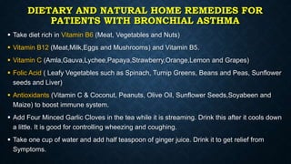 DIETARY AND NATURAL HOME REMEDIES FOR
PATIENTS WITH BRONCHIAL ASTHMA
 Take diet rich in Vitamin B6 (Meat, Vegetables and Nuts)
 Vitamin B12 (Meat,Milk,Eggs and Mushrooms) and Vitamin B5.
 Vitamin C (Amla,Gauva,Lychee,Papaya,Strawberry,Orange,Lemon and Grapes)
 Folic Acid ( Leafy Vegetables such as Spinach, Turnip Greens, Beans and Peas, Sunflower
seeds and Liver)
 Antioxidants (Vitamin C & Coconut, Peanuts, Olive Oil, Sunflower Seeds,Soyabeen and
Maize) to boost immune system.
 Add Four Minced Garlic Cloves in the tea while it is streaming. Drink this after it cools down
a little. It is good for controlling wheezing and coughing.
 Take one cup of water and add half teaspoon of ginger juice. Drink it to get relief from
Symptoms.
 