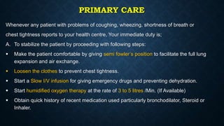 PRIMARY CARE
Whenever any patient with problems of coughing, wheezing, shortness of breath or
chest tightness reports to your health centre, Your immediate duty is;
A. To stabilize the patient by proceeding with following steps:
 Make the patient comfortable by giving semi fowler’s position to facilitate the full lung
expansion and air exchange.
 Loosen the clothes to prevent chest tightness.
 Start a Slow I/V infusion for giving emergency drugs and preventing dehydration.
 Start humidified oxygen therapy at the rate of 3 to 5 litres /Min. (If Available)
 Obtain quick history of recent medication used particularly bronchodilator, Steroid or
Inhaler.
 