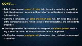 CONT…..
Take 1 tablespoon of honey 1-3 times daily to control coughing by soothing
the irritated mucous membrane. Honey also has antibacterial properties due
to its enzymes.
Drinking a combination of garlic and lemon juice mixed in water daily is one
of the therapeutic natural remedies due to their antibacterial and antioxidants
properties.
 Drinking warm milk mixed with half a teaspoon of turmeric powder twice a
day is effective due to its antibacterial and antiviral properties.
Sniffing few drops of eucalyptus oil placed on a clean cloth will reduce nasal
congestion.
 