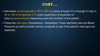 CONT….
 Administer Inj.Aminophylline 250 to 500 mg slowly through I/V or through I/V drip in
50 to 100 ml of dextrose 5 % under supervision of physician on
duty.Inj.Hydrocortisone depending upon the condition of the patient.
 Check the vital signs (Temperature , Respiration, Pulse rate/Heart rate and Blood
Pressure) as well as breath sounds constantly to see if the patient’s vital signs are
stabilized.
 