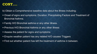 CONT….
b) Obtain a Comprehensive baseline data about the illness including;
 Onset of signs and symptoms, Duration, Precipitating Factors and Treatment of
Bronchial Asthma.
 Family H/O Bronchial asthma or any other illness.
 Previous H/O Bronchial Asthma or any other illness
 Assess the patient for signs and symptoms
 Enquire weather patient has any related H/O causes/ Triggers
 Find out whether patient has left the treatment of asthma in between.
 