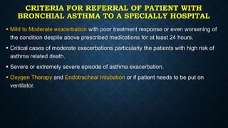 CRITERIA FOR REFERRAL OF PATIENT WITH
BRONCHIAL ASTHMA TO A SPECIALLY HOSPITAL
 Mild to Moderate exacerbation with poor treatment response or even worsening of
the condition despite above prescribed medications for at least 24 hours.
 Critical cases of moderate exacerbations particularly the patients with high risk of
asthma related death.
 Severe or extremely severe episode of asthma exacerbation.
 Oxygen Therapy and Endotracheal Intubation or if patient needs to be put on
ventilator.
 