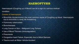 HAEMOPTYSIS
Haemoptysis (Coughing up of Blood) can be a sign of a serious medical
condition.
Causes of Haemoptysis
 Bronchitis (Acute/chronic) the most common cause of Coughing up blood. Haemoptysis
due to bronchitis is rarely life threatening.
 Pulmonary tuberculosis
 Bronchiectasis
 Lung Cancer or Non – Malignant Lung Tumors
 Use of Blood Thinners (Anticoagulation)
 Pneumonia
 Congestive heart Failure, Especially due to Mitral Stenosis
 Trauma such as Motor Vehicle Accident
 