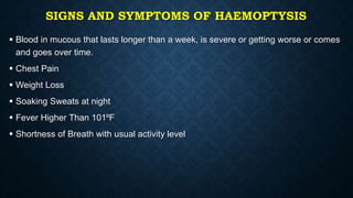 SIGNS AND SYMPTOMS OF HAEMOPTYSIS
 Blood in mucous that lasts longer than a week, is severe or getting worse or comes
and goes over time.
 Chest Pain
 Weight Loss
 Soaking Sweats at night
 Fever Higher Than 101⁰F
 Shortness of Breath with usual activity level
 