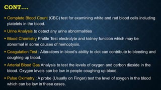 CONT….
 Complete Blood Count (CBC) test for examining white and red blood cells including
platelets in the blood.
 Urine Analysis to detect any urine abnormalities
 Blood Chemistry Profile Test electrolyte and kidney function which may be
abnormal in some causes of hemoptysis.
 Coagulation Test : Alterations in blood’s ability to clot can contribute to bleeding and
coughing up blood.
 Arterial Blood Gas Analysis to test the levels of oxygen and carbon dioxide in the
blood. Oxygen levels can be low in people coughing up blood.
 Pulse Oximetry : A probe (Usually on Finger) test the level of oxygen in the blood
which can be low in these cases.
 