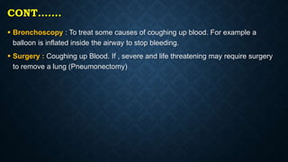 CONT…….
 Bronchoscopy : To treat some causes of coughing up blood. For example a
balloon is inflated inside the airway to stop bleeding.
 Surgery : Coughing up Blood. If , severe and life threatening may require surgery
to remove a lung (Pneumonectomy)
 