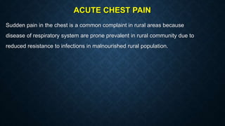 ACUTE CHEST PAIN
Sudden pain in the chest is a common complaint in rural areas because
disease of respiratory system are prone prevalent in rural community due to
reduced resistance to infections in malnourished rural population.
 