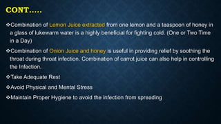 CONT…..
Combination of Lemon Juice extracted from one lemon and a teaspoon of honey in
a glass of lukewarm water is a highly beneficial for fighting cold. (One or Two Time
in a Day)
Combination of Onion Juice and honey is useful in providing relief by soothing the
throat during throat infection. Combination of carrot juice can also help in controlling
the Infection.
Take Adequate Rest
Avoid Physical and Mental Stress
Maintain Proper Hygiene to avoid the infection from spreading
 