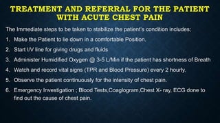 TREATMENT AND REFERRAL FOR THE PATIENT
WITH ACUTE CHEST PAIN
The Immediate steps to be taken to stabilize the patient’s condition includes;
1. Make the Patient to lie down in a comfortable Position.
2. Start I/V line for giving drugs and fluids
3. Administer Humidified Oxygen @ 3-5 L/Min if the patient has shortness of Breath
4. Watch and record vital signs (TPR and Blood Pressure) every 2 hourly.
5. Observe the patient continuously for the intensity of chest pain.
6. Emergency Investigation ; Blood Tests,Coaglogram,Chest X- ray, ECG done to
find out the cause of chest pain.
 