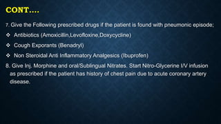 CONT….
7. Give the Following prescribed drugs if the patient is found with pneumonic episode;
 Antibiotics (Amoxicillin,Levofloxine,Doxycycline)
 Cough Exporants (Benadryl)
 Non Steroidal Anti Inflammatory Analgesics (Ibuprofen)
8. Give Inj. Morphine and oral/Sublingual Nitrates. Start Nitro-Glycerine I/V infusion
as prescribed if the patient has history of chest pain due to acute coronary artery
disease.
 