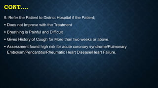 CONT….
9. Refer the Patient to District Hospital if the Patient;
 Does not Improve with the Treatment
 Breathing is Painful and Difficult
 Gives History of Cough for More than two weeks or above.
 Assessment found high risk for acute coronary syndrome/Pulmonary
Embolism/Pericarditis/Rheumatic Heart Disease/Heart Failure.
 