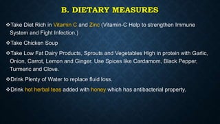 B. DIETARY MEASURES
Take Diet Rich in Vitamin C and Zinc (Vitamin-C Help to strengthen Immune
System and Fight Infection.)
Take Chicken Soup
Take Low Fat Dairy Products, Sprouts and Vegetables High in protein with Garlic,
Onion, Carrot, Lemon and Ginger. Use Spices like Cardamom, Black Pepper,
Turmeric and Clove.
Drink Plenty of Water to replace fluid loss.
Drink hot herbal teas added with honey which has antibacterial property.
 