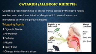 CATARRH (ALLERGIC RHINITIS)
Catarrh is a vasomotor rhinitis or allergic rhinitis caused by the body’s natural
reaction to an infection or irritation/ allergen which causes the mucous
membranes to swell and produce mucous.
Triggering Agents
Cigarette Smoke
Air Pollution
Perfume
Alcohol
Spicy Food
Change in weather and stress
 