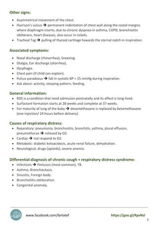 2
Other signs:
 Asymmetrical movement of the chest.
 Harrison's sulcus  permanent indentation of chest wall along the costal margins
where diaphragm inserts, due to chronic dyspnea in asthma, COPD, bronchiolitis
obliterans, heart diseases, also occur in rickets.
 Tracheal Tag  pulling of thyroid cartilage towards the sternal notch in inspiration.
Associated symptoms:
 Nasal discharge (rhinorrhea), Sneezing.
 Otalgia, Ear discharge (otorrhea).
 Dysphagia.
 Chest pain (if child can explain).
 Pulsus paradoxus  fall in systolic BP > 15 mmHg during inspiration.
 Ask about: activity, sleeping pattern, feeding.
General information:
 RDS is a condition that need admission postnatally and its effect is long-lived.
 Surfactant formation starts at 28 weeks and complete at 37 weeks.
 For maturity of lung of the baby  dexamethasone is replaced by betamethasone
(one injection/ 24 hours before delivery).
Causes of respiratory distress:
 Reparatory: pneumonia, bronchiolitis, bronchitis, asthma, plural effusion,
pneumothorax  relieved by O2.
 Cardiac  not respond to O2.
 Metabolic: diabetic ketoacidosis, acute renal failure, dehydration.
 Neurological, drugs (opioids), severe anemia.
Differential diagnosis of chronic cough + respiratory distress syndrome:
 Infections  Pertussis (most common), TB.
 Asthma, Bronchiectasis.
 Sinusitis, Foreign body.
 Bronchiolitis obliteration.
 Congenital anomaly.
----------------------------------------------------------------------------------------------
www.facebook.com/ibnlatef https://goo.gl/RpvNsl
 