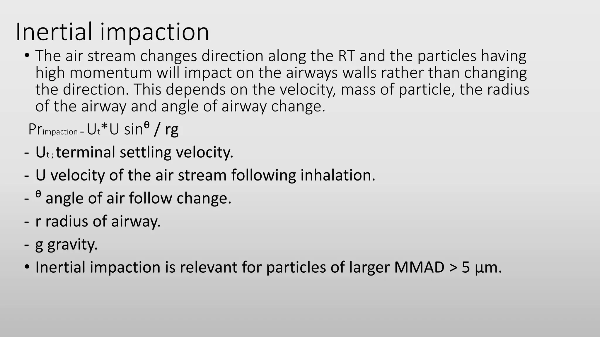 Inertial impaction
• The air stream changes direction along the RT and the particles having
high momentum will impact on the airways walls rather than changing
the direction. This depends on the velocity, mass of particle, the radius
of the airway and angle of airway change.
Primpaction = Ut*U sinᶿ / rg
- Ut ; terminal settling velocity.
- U velocity of the air stream following inhalation.
- ᶿ angle of air follow change.
- r radius of airway.
- g gravity.
• Inertial impaction is relevant for particles of larger MMAD > 5 µm.
 