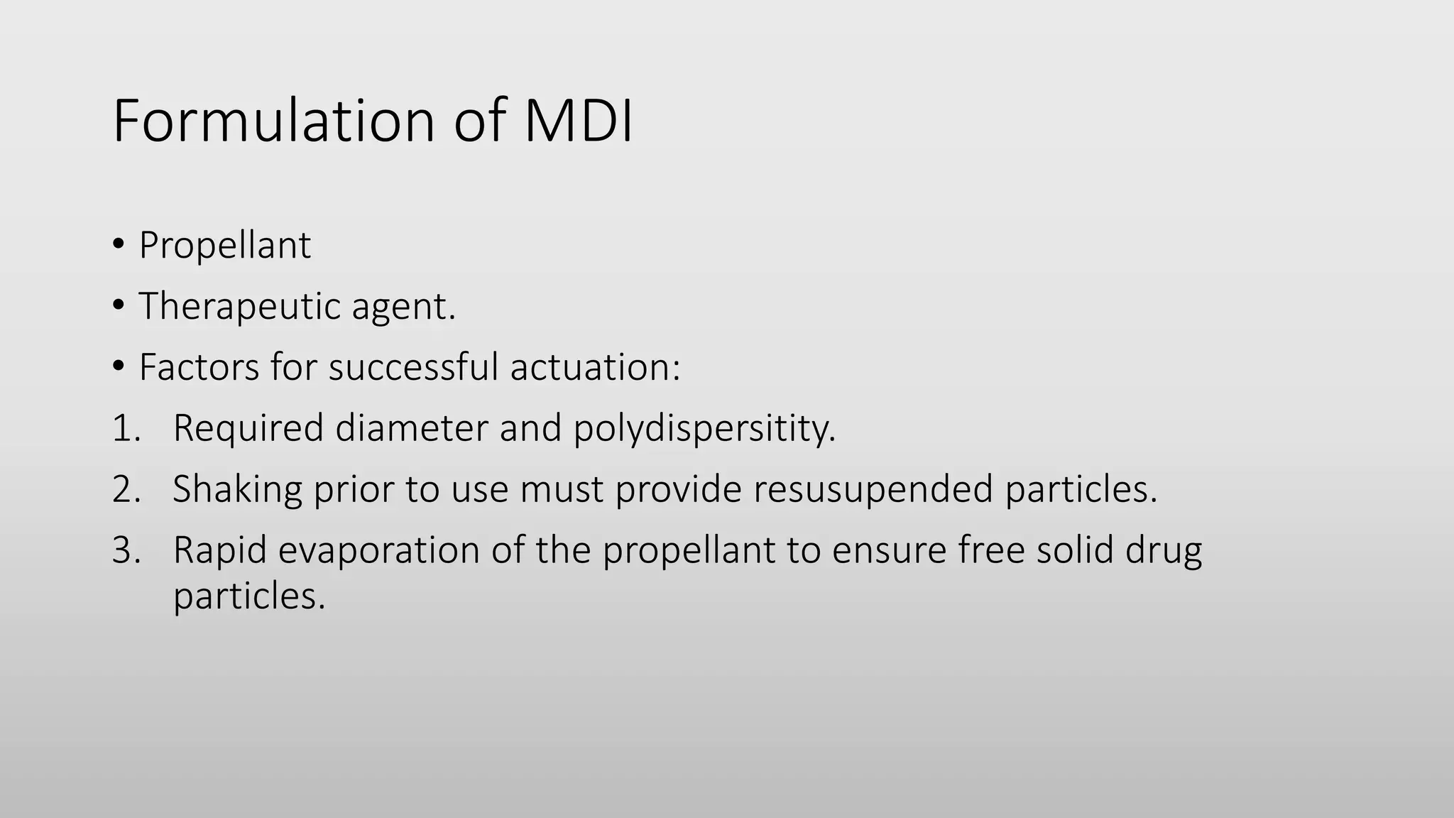 Formulation of MDI
• Propellant
• Therapeutic agent.
• Factors for successful actuation:
1. Required diameter and polydispersitity.
2. Shaking prior to use must provide resusupended particles.
3. Rapid evaporation of the propellant to ensure free solid drug
particles.
 