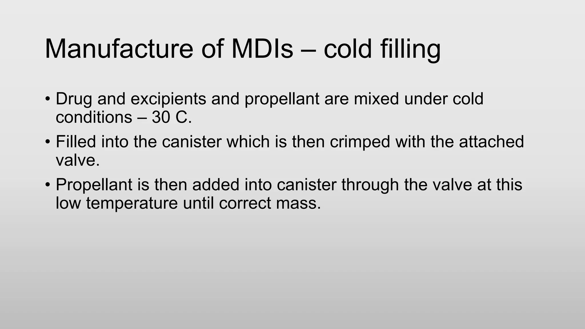 Manufacture of MDIs – cold filling
• Drug and excipients and propellant are mixed under cold
conditions – 30 C.
• Filled into the canister which is then crimped with the attached
valve.
• Propellant is then added into canister through the valve at this
low temperature until correct mass.
 
