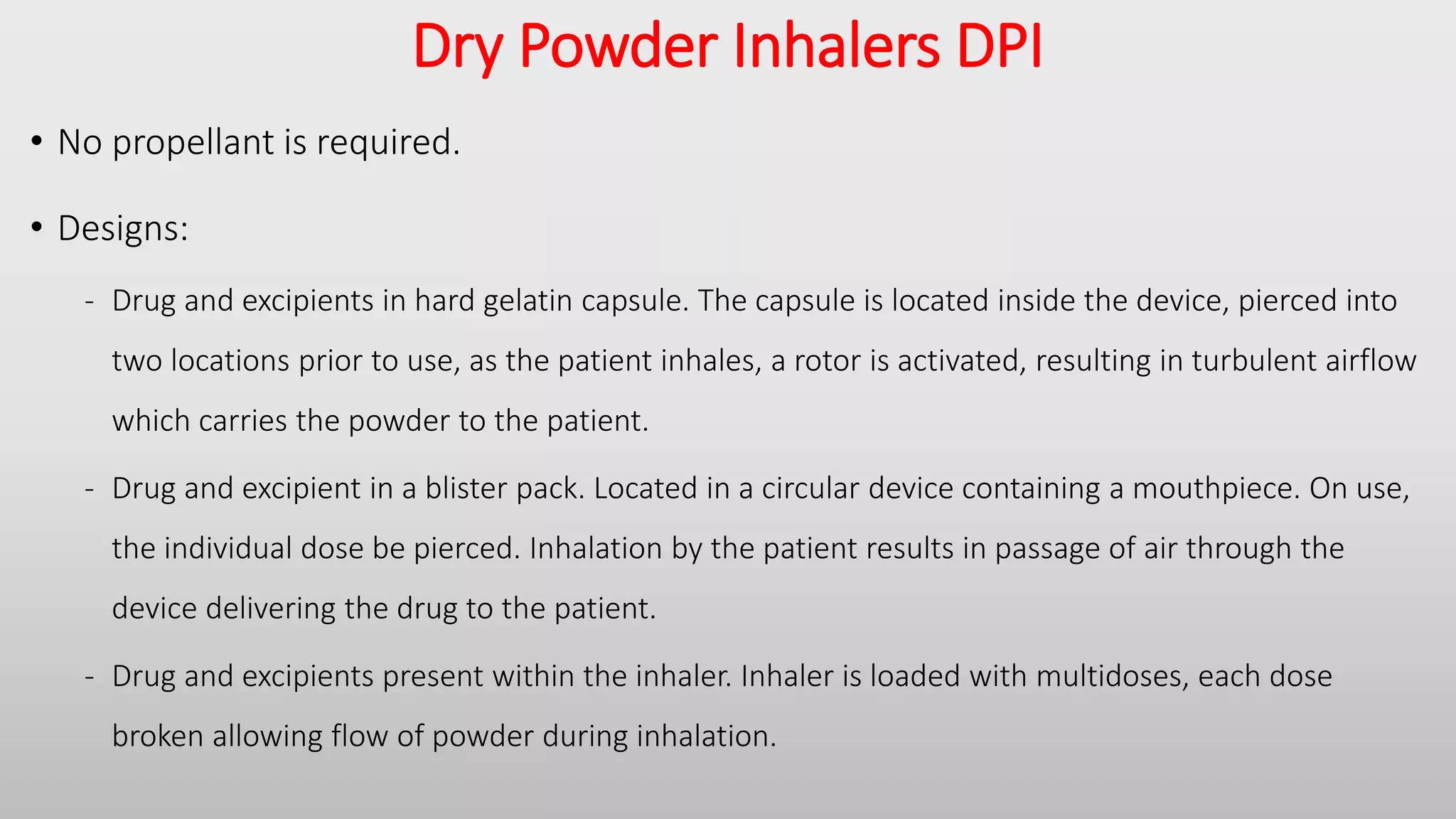 Dry Powder Inhalers DPI
• No propellant is required.
• Designs:
- Drug and excipients in hard gelatin capsule. The capsule is located inside the device, pierced into
two locations prior to use, as the patient inhales, a rotor is activated, resulting in turbulent airflow
which carries the powder to the patient.
- Drug and excipient in a blister pack. Located in a circular device containing a mouthpiece. On use,
the individual dose be pierced. Inhalation by the patient results in passage of air through the
device delivering the drug to the patient.
- Drug and excipients present within the inhaler. Inhaler is loaded with multidoses, each dose
broken allowing flow of powder during inhalation.
 