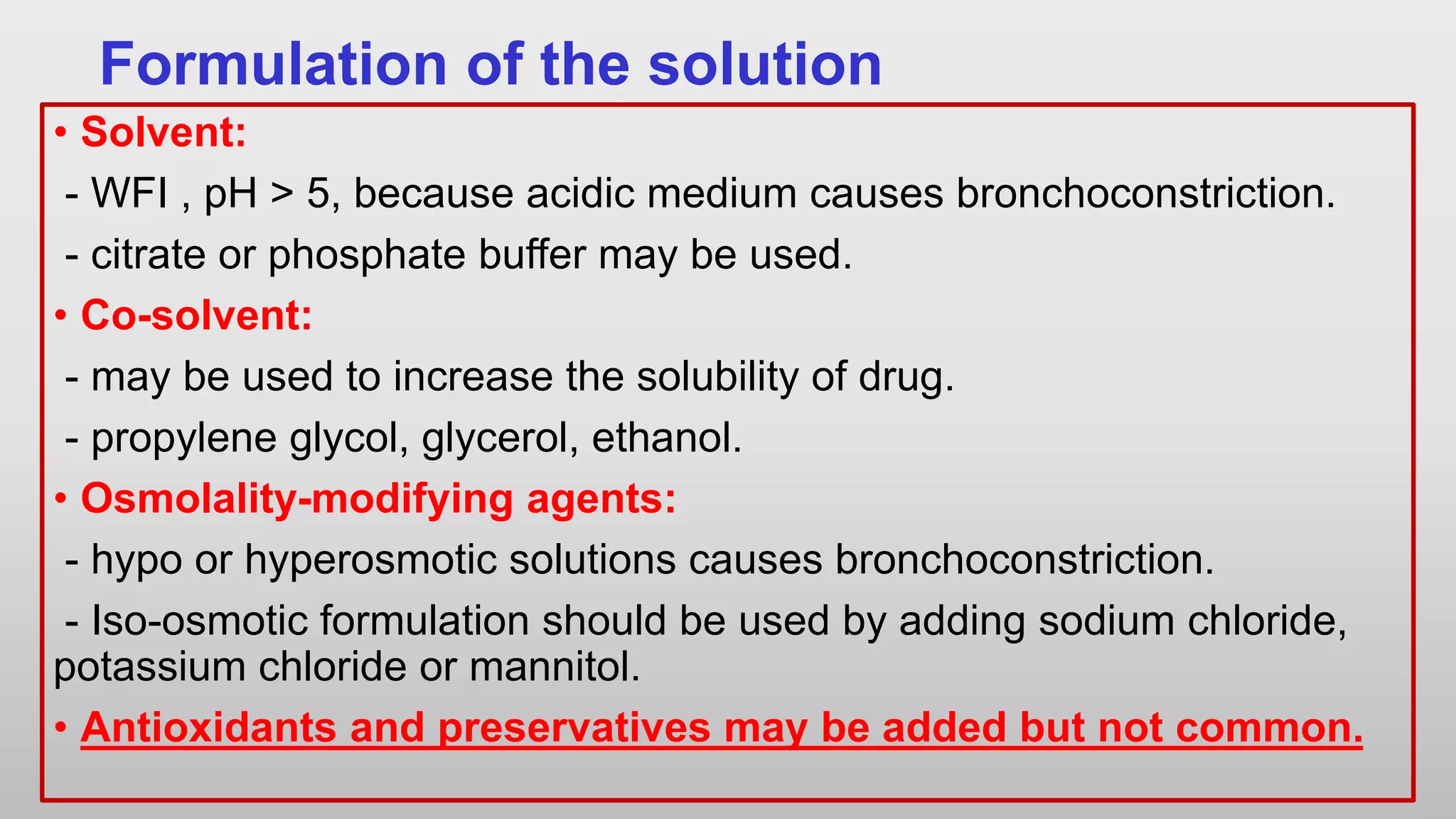 Formulation of the solution
• Solvent:
- WFI , pH > 5, because acidic medium causes bronchoconstriction.
- citrate or phosphate buffer may be used.
• Co-solvent:
- may be used to increase the solubility of drug.
- propylene glycol, glycerol, ethanol.
• Osmolality-modifying agents:
- hypo or hyperosmotic solutions causes bronchoconstriction.
- Iso-osmotic formulation should be used by adding sodium chloride,
potassium chloride or mannitol.
• Antioxidants and preservatives may be added but not common.
 
