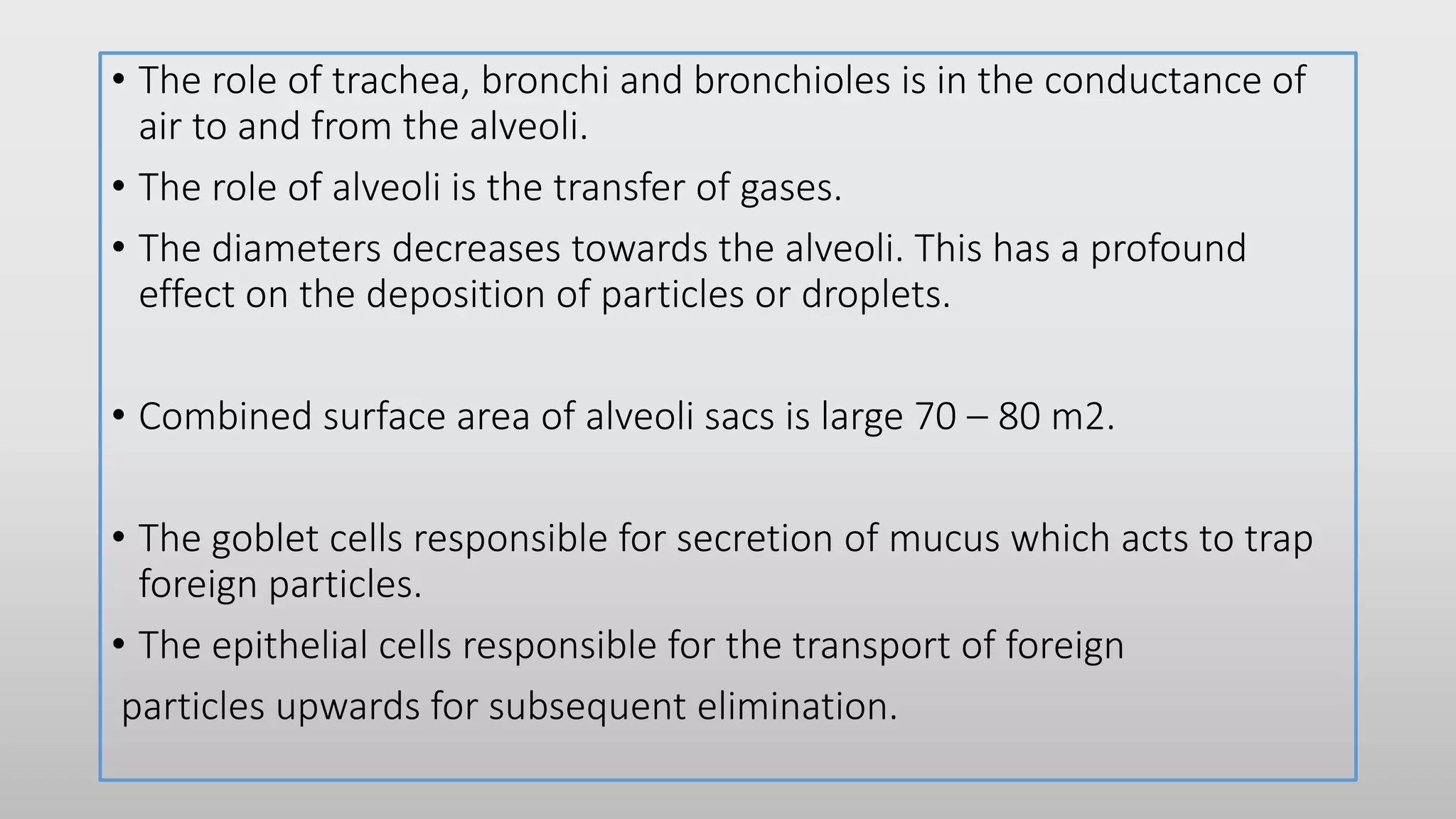 • The role of trachea, bronchi and bronchioles is in the conductance of
air to and from the alveoli.
• The role of alveoli is the transfer of gases.
• The diameters decreases towards the alveoli. This has a profound
effect on the deposition of particles or droplets.
• Combined surface area of alveoli sacs is large 70 – 80 m2.
• The goblet cells responsible for secretion of mucus which acts to trap
foreign particles.
• The epithelial cells responsible for the transport of foreign
particles upwards for subsequent elimination.
 