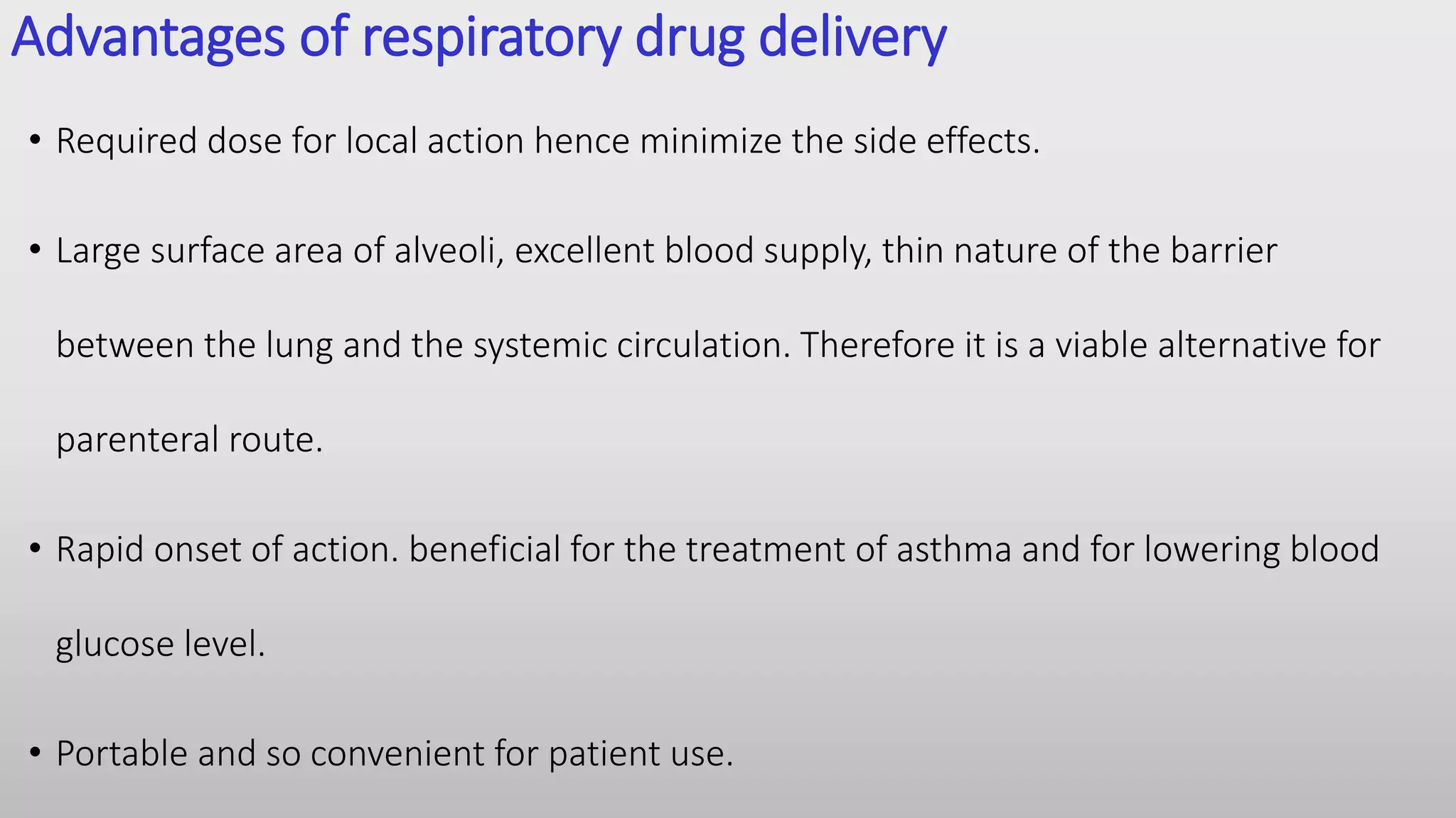 Advantages of respiratory drug delivery
• Required dose for local action hence minimize the side effects.
• Large surface area of alveoli, excellent blood supply, thin nature of the barrier
between the lung and the systemic circulation. Therefore it is a viable alternative for
parenteral route.
• Rapid onset of action. beneficial for the treatment of asthma and for lowering blood
glucose level.
• Portable and so convenient for patient use.
 