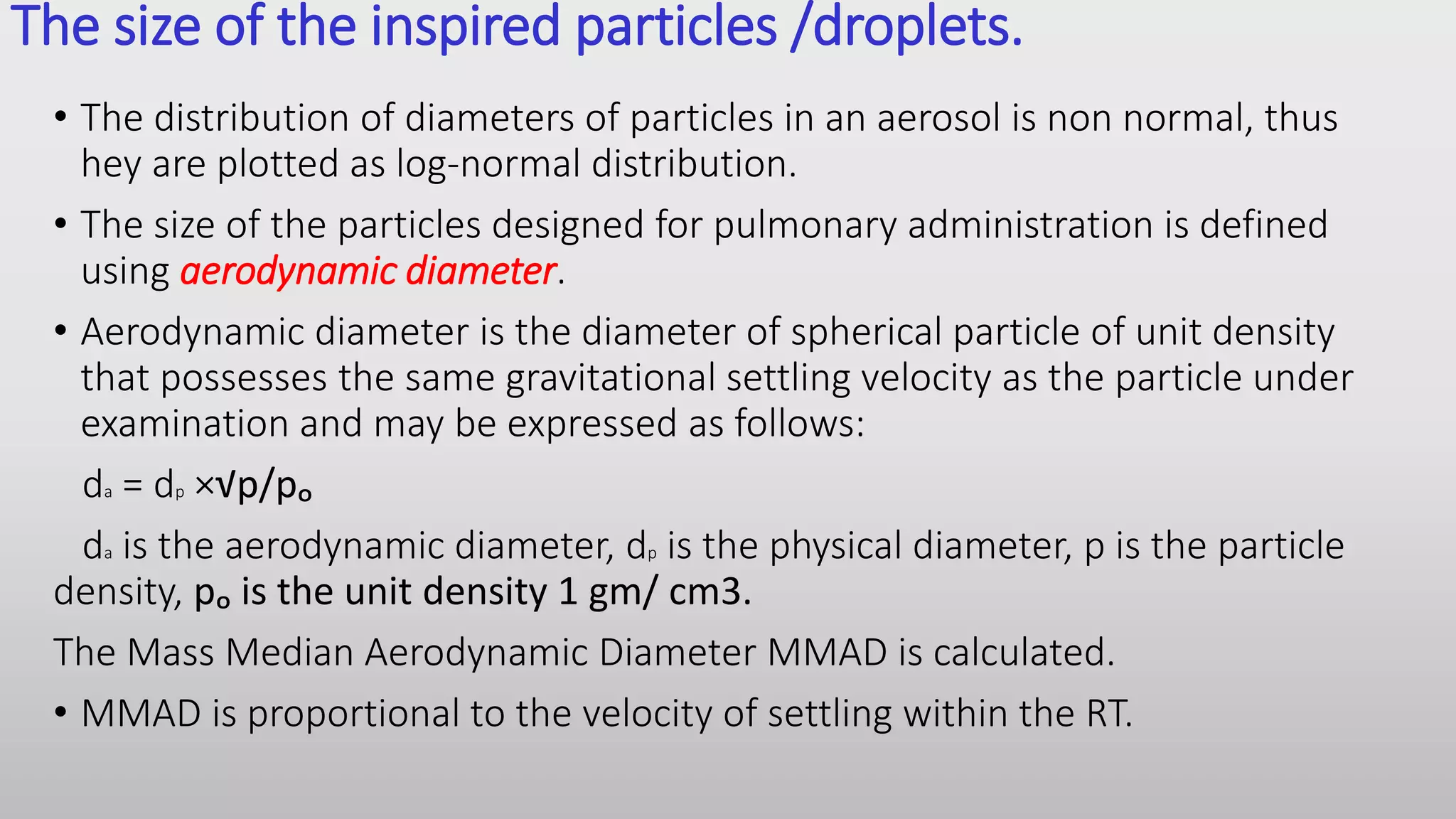 The size of the inspired particles /droplets.
• The distribution of diameters of particles in an aerosol is non normal, thus
hey are plotted as log-normal distribution.
• The size of the particles designed for pulmonary administration is defined
using aerodynamic diameter.
• Aerodynamic diameter is the diameter of spherical particle of unit density
that possesses the same gravitational settling velocity as the particle under
examination and may be expressed as follows:
da = dp ×√p/pₒ
da is the aerodynamic diameter, dp is the physical diameter, p is the particle
density, pₒ is the unit density 1 gm/ cm3.
The Mass Median Aerodynamic Diameter MMAD is calculated.
• MMAD is proportional to the velocity of settling within the RT.
 