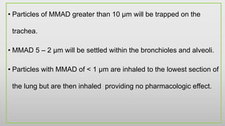 • Particles of MMAD greater than 10 µm will be trapped on the
trachea.
• MMAD 5 – 2 µm will be settled within the bronchioles and alveoli.
• Particles with MMAD of < 1 µm are inhaled to the lowest section of
the lung but are then inhaled providing no pharmacologic effect.
 