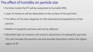 The effect of humidity on particle size
• Particles inside the RT will be subjected to humidity 99%.
• Layer of moisture will be deposited on the surface of the particles.
• The effect of this layer depends on the hydrophilicity/lipophilicity of the
particle.
• MMAD of Lipophilic particles will not be affected.
• Adsorbed layer of moisture will result in dissolution of hydrophilic particles.
This will increase the particle size and possible deposition within the higher
region of RT.
 