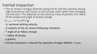 Inertial impaction
• The air stream changes direction along the RT and the particles having
high momentum will impact on the airways walls rather than changing
the direction. This depends on the velocity, mass of particle, the radius
of the airway and angle of airway change.
Primpaction = Ut*U sinᶿ / rg
- Ut ; terminal settling velocity.
- U velocity of the air stream following inhalation.
- ᶿ angle of air follow change.
- r radius of airway.
- g gravity.
• Inertial impaction is relevant for particles of larger MMAD > 5 µm.
 