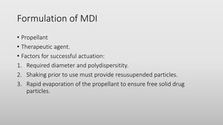 Formulation of MDI
• Propellant
• Therapeutic agent.
• Factors for successful actuation:
1. Required diameter and polydispersitity.
2. Shaking prior to use must provide resusupended particles.
3. Rapid evaporation of the propellant to ensure free solid drug
particles.
 