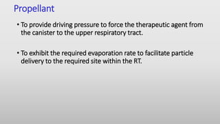 Propellant
• To provide driving pressure to force the therapeutic agent from
the canister to the upper respiratory tract.
• To exhibit the required evaporation rate to facilitate particle
delivery to the required site within the RT.
 