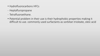 • Hydrofluorocarbons HFCs
- Heptafluropropane
- Tetrafluoroethane.
• Potential problem in their use is their hydrophobic properties making it
difficult to use. commonly used surfactants as sorbitan trioleate, oleic acid
 